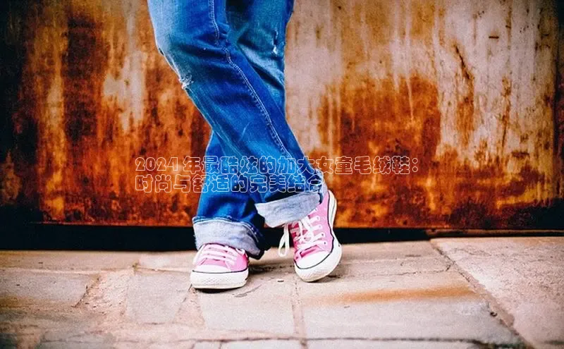 Bsport体育在线官网百度集团2024 年最酷炫的加大女童毛绒鞋：
时尚与舒适的完美结合