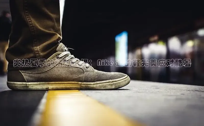 必一运动官网登录入口小红书炎热夏季的清凉选择：Nike 运动鞋完美应对酷暑