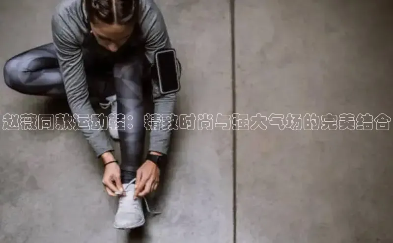 B体育网页版在线登录官网一径科技赵薇同款运动鞋：精致时尚与强大气场的完美结合