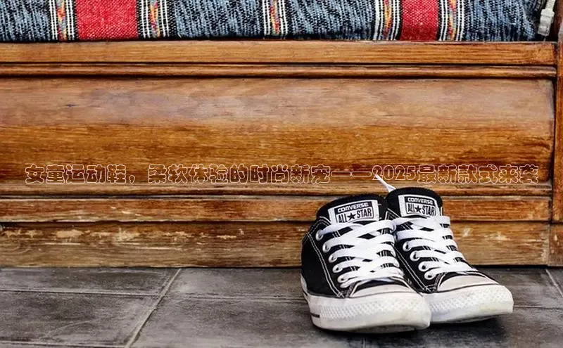 女童运动鞋，柔软体验的时尚新宠——2025最新款式来袭